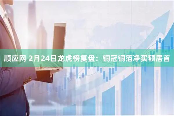 顺应网 2月24日龙虎榜复盘:铜冠铜箔净买额居首