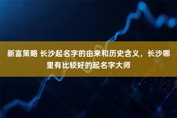 新富策略 长沙起名字的由来和历史含义，长沙哪里有比较好的起名字大师