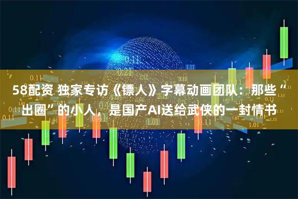 58配资 独家专访《镖人》字幕动画团队：那些“出圈”的小人，是国产AI送给武侠的一封情书