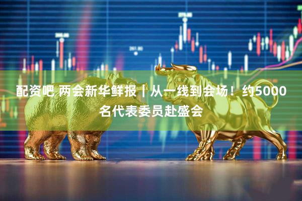 配资吧 两会新华鲜报｜从一线到会场！约5000名代表委员赴盛会