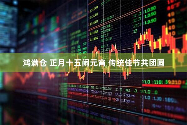 鸿满仓 正月十五闹元宵 传统佳节共团圆