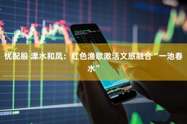 优配股 溧水和凤：红色渔歌激活文旅融合“一池春水”