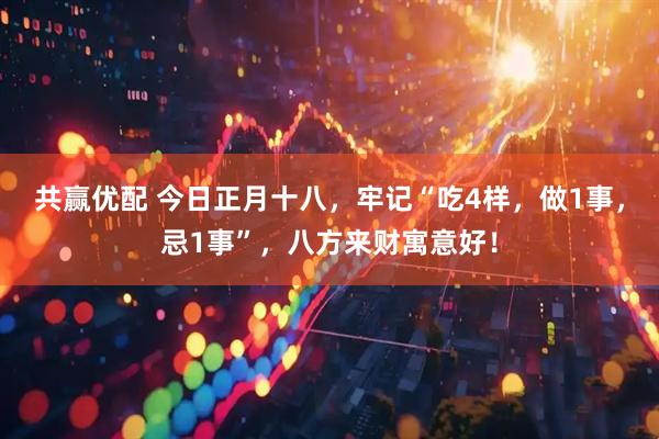 共赢优配 今日正月十八，牢记“吃4样，做1事，忌1事”，八方来财寓意好！