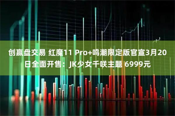 创赢盘交易 红魔11 Pro+鸣潮限定版官宣3月20日全面开售：JK少女千咲主题 6999元