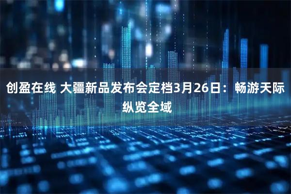 创盈在线 大疆新品发布会定档3月26日：畅游天际 纵览全域