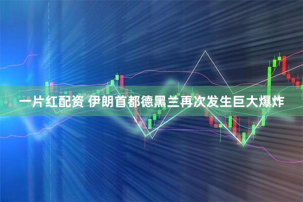 一片红配资 伊朗首都德黑兰再次发生巨大爆炸