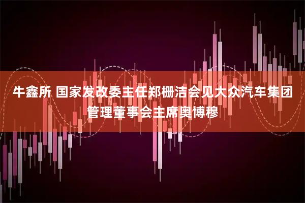 牛鑫所 国家发改委主任郑栅洁会见大众汽车集团管理董事会主席奥博穆