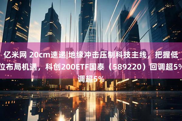 亿米网 20cm速递|地缘冲击压制科技主线，把握低位布局机遇，科创200ETF国泰（589220）回调超5%