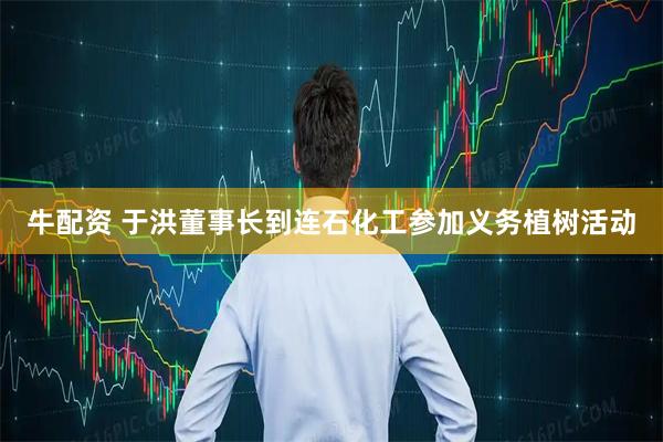 牛配资 于洪董事长到连石化工参加义务植树活动