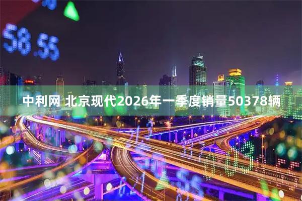 中利网 北京现代2026年一季度销量50378辆