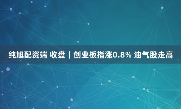 纯旭配资端 收盘｜创业板指涨0.8% 油气股走高