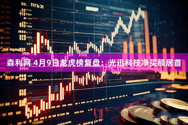 森利网 4月9日龙虎榜复盘：光迅科技净买额居首