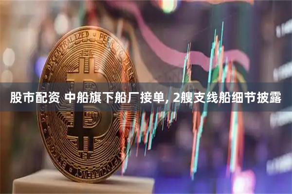 股市配资 中船旗下船厂接单, 2艘支线船细节披露