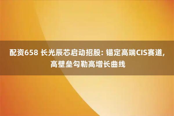 配资658 长光辰芯启动招股: 锚定高端CIS赛道, 高壁垒勾勒高增长曲线