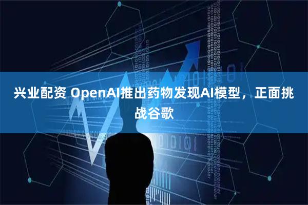 兴业配资 OpenAI推出药物发现AI模型，正面挑战谷歌