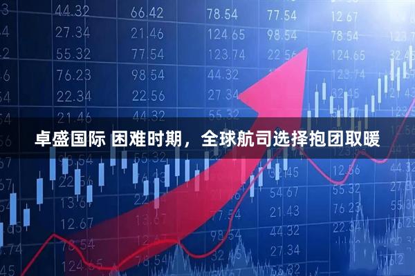卓盛国际 困难时期，全球航司选择抱团取暖