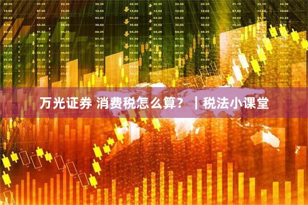 万光证券 消费税怎么算？｜税法小课堂