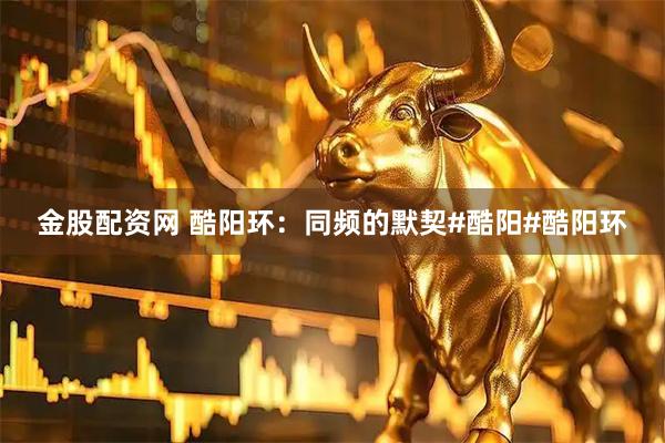 金股配资网 酷阳环：同频的默契#酷阳#酷阳环