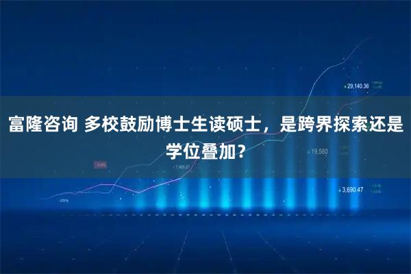 富隆咨询 多校鼓励博士生读硕士,是跨界探索还是学位叠加?