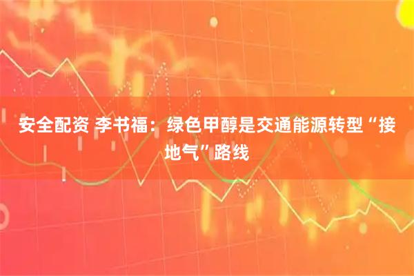 安全配资 李书福：绿色甲醇是交通能源转型“接地气”路线