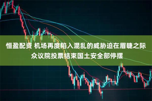 恒盈配资 机场再度陷入混乱的威胁迫在眉睫之际 众议院投票结束国土安全部停摆