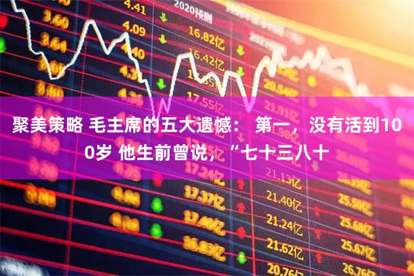 聚美策略 毛主席的五大遗憾： 第一，没有活到100岁 他生前曾说，“七十三八十