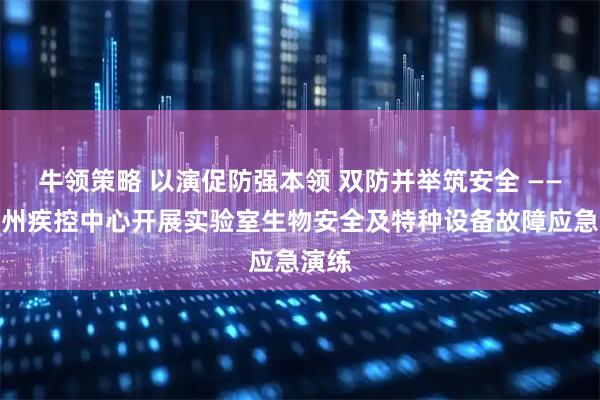 牛领策略 以演促防强本领 双防并举筑安全 ——楚雄州疾控中心开展实验室生物安全及特种设备故障应急演练
