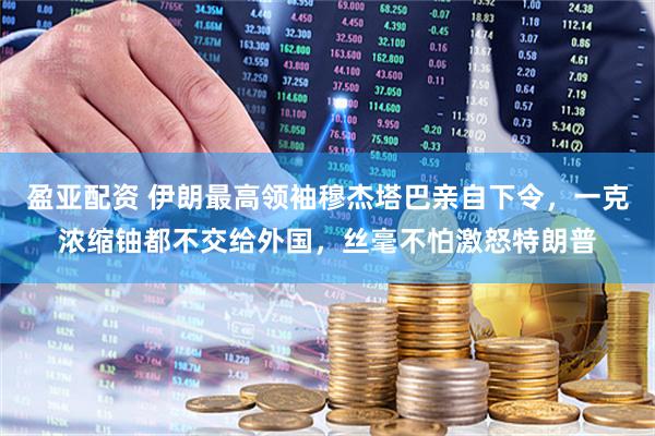 盈亚配资 伊朗最高领袖穆杰塔巴亲自下令，一克浓缩铀都不交给外国，丝毫不怕激怒特朗普