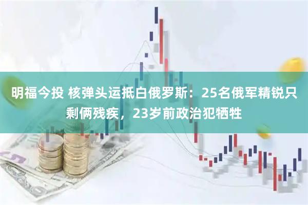 明福今投 核弹头运抵白俄罗斯:25名俄军精锐只剩俩残疾,23岁前政治犯牺牲