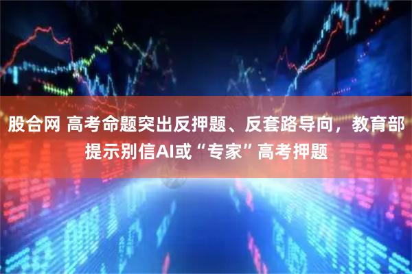 股合网 高考命题突出反押题、反套路导向，教育部提示别信AI或“专家”高考押题