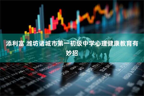 添利富 潍坊诸城市第一初级中学心理健康教育有妙招