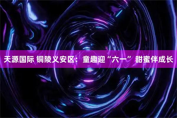 天源国际 铜陵义安区：童趣迎“六一” 甜蜜伴成长