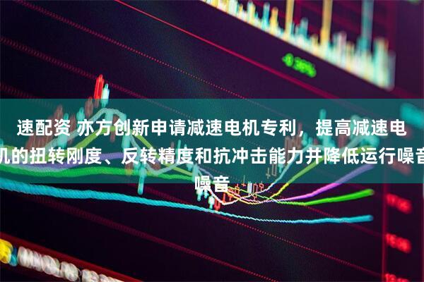 速配资 亦方创新申请减速电机专利，提高减速电机的扭转刚度、反转精度和抗冲击能力并降低运行噪音
