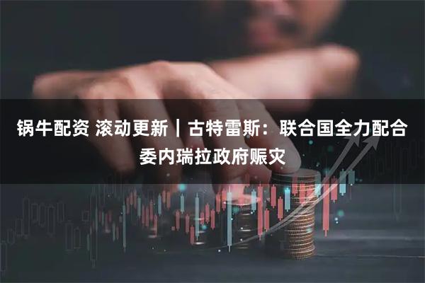 锅牛配资 滚动更新｜古特雷斯：联合国全力配合委内瑞拉政府赈灾
