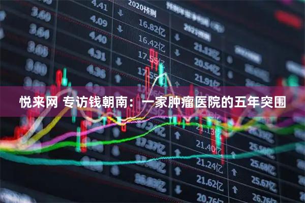 悦来网 专访钱朝南：一家肿瘤医院的五年突围