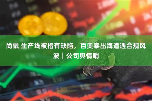 尚融 生产线被指有缺陷，百奥泰出海遭遇合规风波｜公司舆情哨