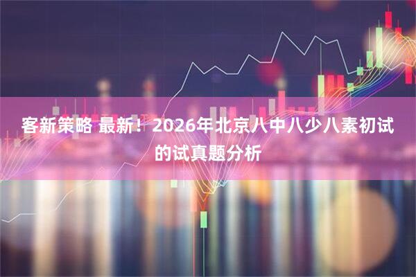 客新策略 最新！2026年北京八中八少八素初试的试真题分析