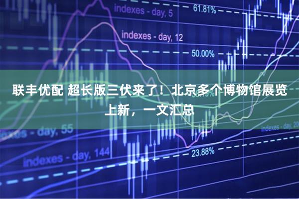 联丰优配 超长版三伏来了！北京多个博物馆展览上新，一文汇总