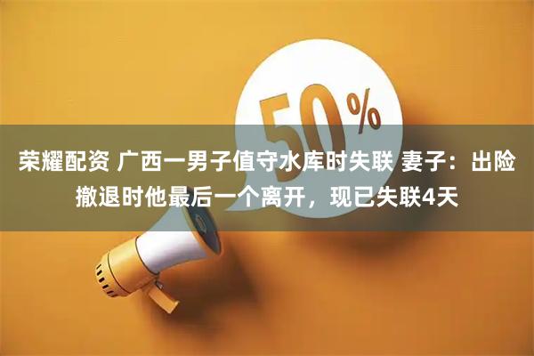 荣耀配资 广西一男子值守水库时失联 妻子:出险撤退时他最后一个离开,现已失联4天