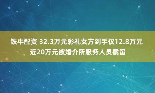 铁牛配资 32.3万元彩礼女方到手仅12.8万元 近20万元被婚介所服务人员截留