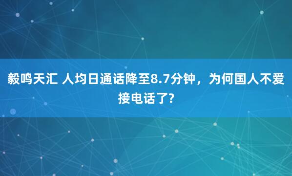 毅鸣天汇 人均日通话降至8.7分钟,为何国人不爱接电话了?