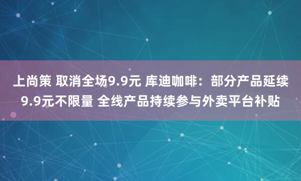 上尚策 取消全场9.9元 库迪咖啡：部分产品延续9.9元不限量 全线产品持续参与外卖平台补贴