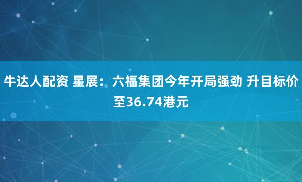 牛达人配资 星展：六福集团今年开局强劲 升目标价至36.74港元