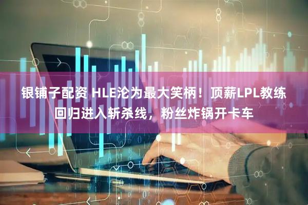 银铺子配资 HLE沦为最大笑柄！顶薪LPL教练回归进入斩杀线，粉丝炸锅开卡车
