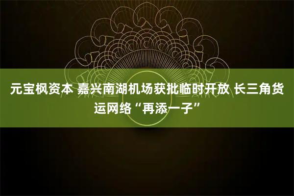 元宝枫资本 嘉兴南湖机场获批临时开放 长三角货运网络“再添一子”