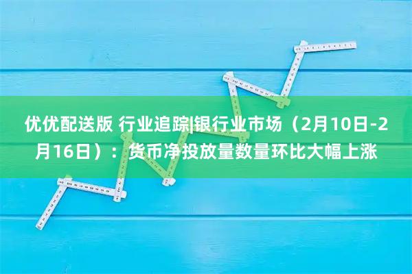 优优配送版 行业追踪|银行业市场（2月10日-2月16日）：货币净投放量数量环比大幅上涨