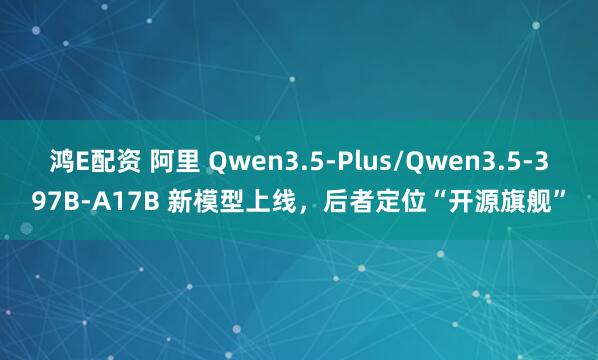 鸿E配资 阿里 Qwen3.5-Plus/Qwen3.5-397B-A17B 新模型上线，后者定位“开源旗舰”