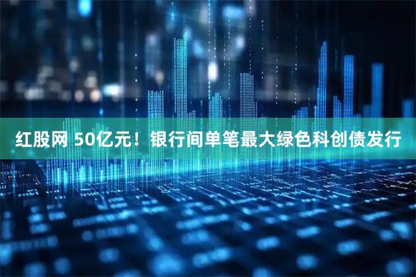 红股网 50亿元！银行间单笔最大绿色科创债发行