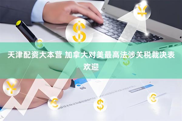天津配资大本营 加拿大对美最高法涉关税裁决表欢迎