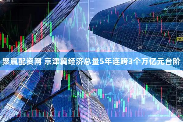 聚赢配资网 京津冀经济总量5年连跨3个万亿元台阶
